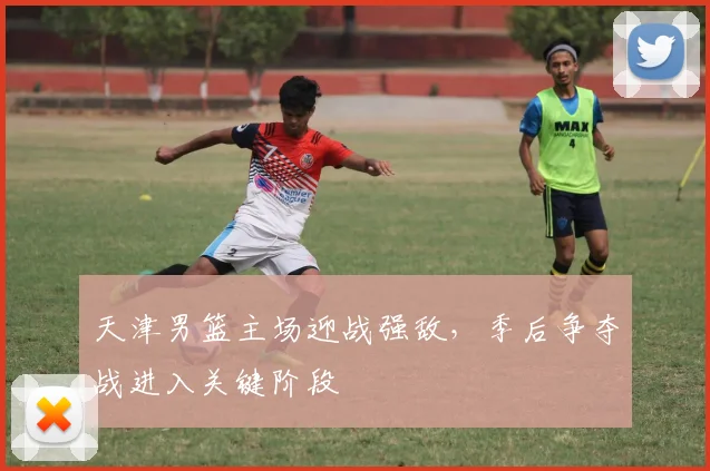 天津男篮主场迎战强敌,季后争夺战进入关键阶段