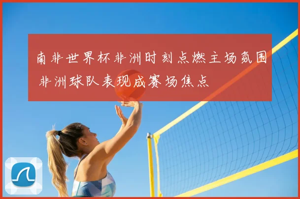南非世界杯非洲时刻点燃主场氛围 非洲球队表现成赛场焦点